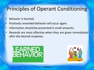 Principles of Operant Conditioning Behavior is learned. Positively rewarded behavior will occur again. Information should be presented in small amounts.  Rewards are most effective when they are given immediately after the desired response. Learning 