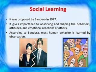 Social Learning It was proposed by Bandura in 1977. It gives importance to observing and shaping the behaviors, attitudes, and emotional reactions of others. According to Bandura, most human behavior is learned by observation. Learning 