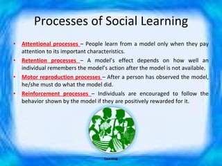 Processes of Social Learning Attentional processes  – People learn from a model only when they pay attention to its important characteristics. Retention processes  – A model’s effect depends on how well an individual remembers the model’s action after the model is not available.  Motor reproduction processes  – After a person has observed the model, he/she must do what the model did. Reinforcement processes  – Individuals are encouraged to follow the behavior shown by the model if they are positively rewarded for it. Learning 