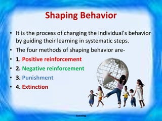Shaping Behavior It is the process of changing the individual’s behavior by guiding their learning in systematic steps. The four methods of shaping behavior are- 1 . Positive reinforcement 2.  Negative reinforcement 3.  Punishment 4.  Extinction Learning 