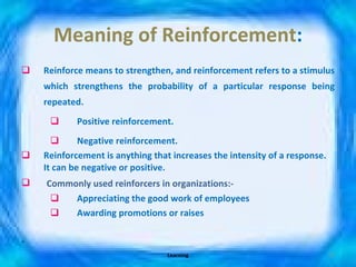 Meaning of Reinforcement : Reinforce means to strengthen, and reinforcement refers to a stimulus which strengthens the probability of a particular response being repeated. Positive reinforcement. Negative reinforcement. Reinforcement is anything that increases the intensity of a response. It can be negative or positive. Commonly used reinforcers in organizations:- Appreciating the good work of employees Awarding promotions or raises Learning 