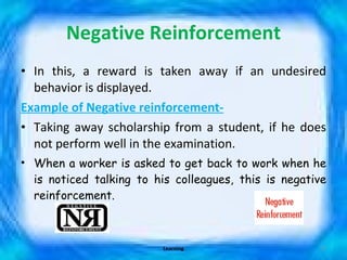 Negative Reinforcement In this, a reward is taken away if an undesired behavior is displayed. Example of Negative reinforcement- Taking away scholarship from a student, if he does not perform well in the examination. When a worker is asked to get back to work when he is noticed talking to his colleagues, this is negative reinforcement. Learning 