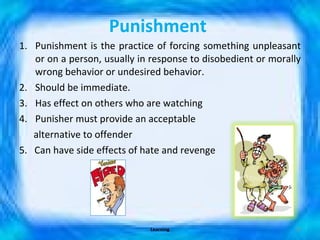 Punishment   Punishment is the practice of forcing something unpleasant or on a person, usually in response to disobedient or morally wrong behavior or undesired behavior.  Should be immediate. Has effect on others who are watching Punisher must provide an acceptable alternative to offender 5.  Can have side effects of hate and revenge Learning 