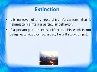 Extinction  It is removal of any reward (reinforcement) that is helping to maintain a particular behavior. If a person puts in extra effort but his work is not being recognized or rewarded, he will stop doing it. Learning 