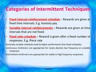 Categories of Intermittent Techniques  Fixed interval reinforcement schedule  – Rewards are given at fixed time intervals. E.g. honesty pay Variable interval reinforcements  – Rewards are given at time intervals that are not fixed.  Fixed ratio schedule  – Reward is given after a fixed number of responses. E.g. Piece rate Generally variable schedules lead to higher performance than fixed schedules. Continuous reinforcers are appropriate for newly desired, low frequency or unstable responses. Intermittent reinforcers are appropriate for stable or high frequency responses. Learning 