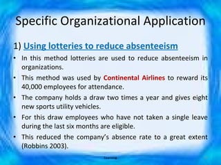 Specific Organizational Application 1)  Using lotteries to reduce absenteeism In this method lotteries are used to reduce absenteeism in organizations. This method was used by  Continental Airlines  to reward its 40,000 employees for attendance.  The company holds a draw two times a year and gives eight new sports utility vehicles. For this draw employees who have not taken a single leave during the last six months are eligible. This reduced the company’s absence rate to a great extent (Robbins 2003). Learning 