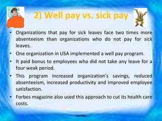 2) Well pay vs. sick pay Organizations that pay for sick leaves face two times more absenteeism than organizations who do not pay for sick leaves. One organization in USA implemented a well pay program. It paid bonus to employees who did not take any leave for a four weak period. This program increased organization’s savings, reduced absenteeism, increased productivity and improved employee satisfaction. Forbes magazine also used this approach to cut its health care costs. Learning 