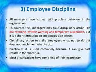 3) Employee Discipline All managers have to deal with problem behaviors in the organization. To counter this, managers may take disciplinary action like  oral warning, written warning and temporary suspension.  But it is a short term solution and causes side effects. Disciplinary action tells the employees what not to do but does not teach them what to do. Practically, it is used commonly because it can give fast results in the short run. Most organizations have some kind of training program. Learning 