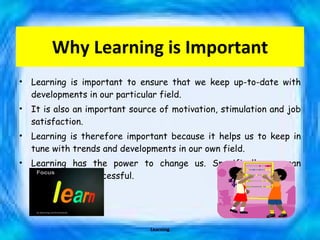 Why Learning is Important Learning is important to ensure that we keep up-to-date with developments in our particular field.  It is also an important source of motivation, stimulation and job satisfaction.  Learning is therefore important because it helps us to keep in tune with trends and developments in our own field. Learning has the power to change us. Specifically, we can become more successful. Learning 
