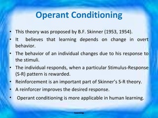 Operant Conditioning This theory was proposed by B.F. Skinner (1953, 1954). It  believes that learning depends on change in overt behavior. The behavior of an individual changes due to his response to the stimuli. The individual responds, when a particular Stimulus-Response (S-R) pattern is rewarded. Reinforcement is an important part of Skinner’s S-R theory. A reinforcer improves the desired response. Operant conditioning is more applicable in human learning. Learning 