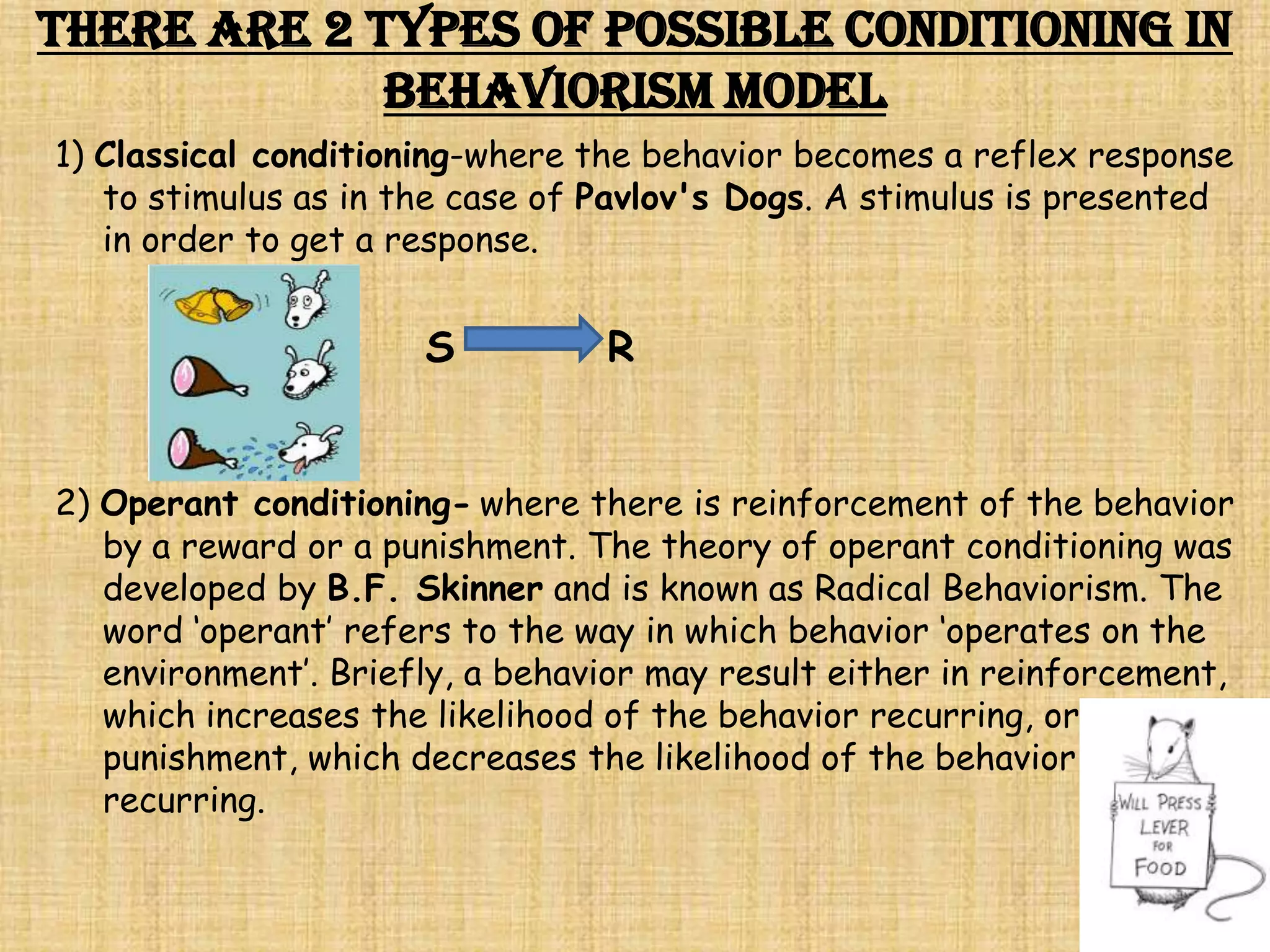 There are 2 types of possible conditioning in
             Behaviorism Model
1) Classical conditioning-where the behavior becomes a reflex response
   to stimulus as in the case of Pavlov's Dogs. A stimulus is presented
   in order to get a response.


                      S          R


2) Operant conditioning- where there is reinforcement of the behavior
   by a reward or a punishment. The theory of operant conditioning was
   developed by B.F. Skinner and is known as Radical Behaviorism. The
   word ‘operant’ refers to the way in which behavior ‘operates on the
   environment’. Briefly, a behavior may result either in reinforcement,
   which increases the likelihood of the behavior recurring, or
   punishment, which decreases the likelihood of the behavior
   recurring.
 