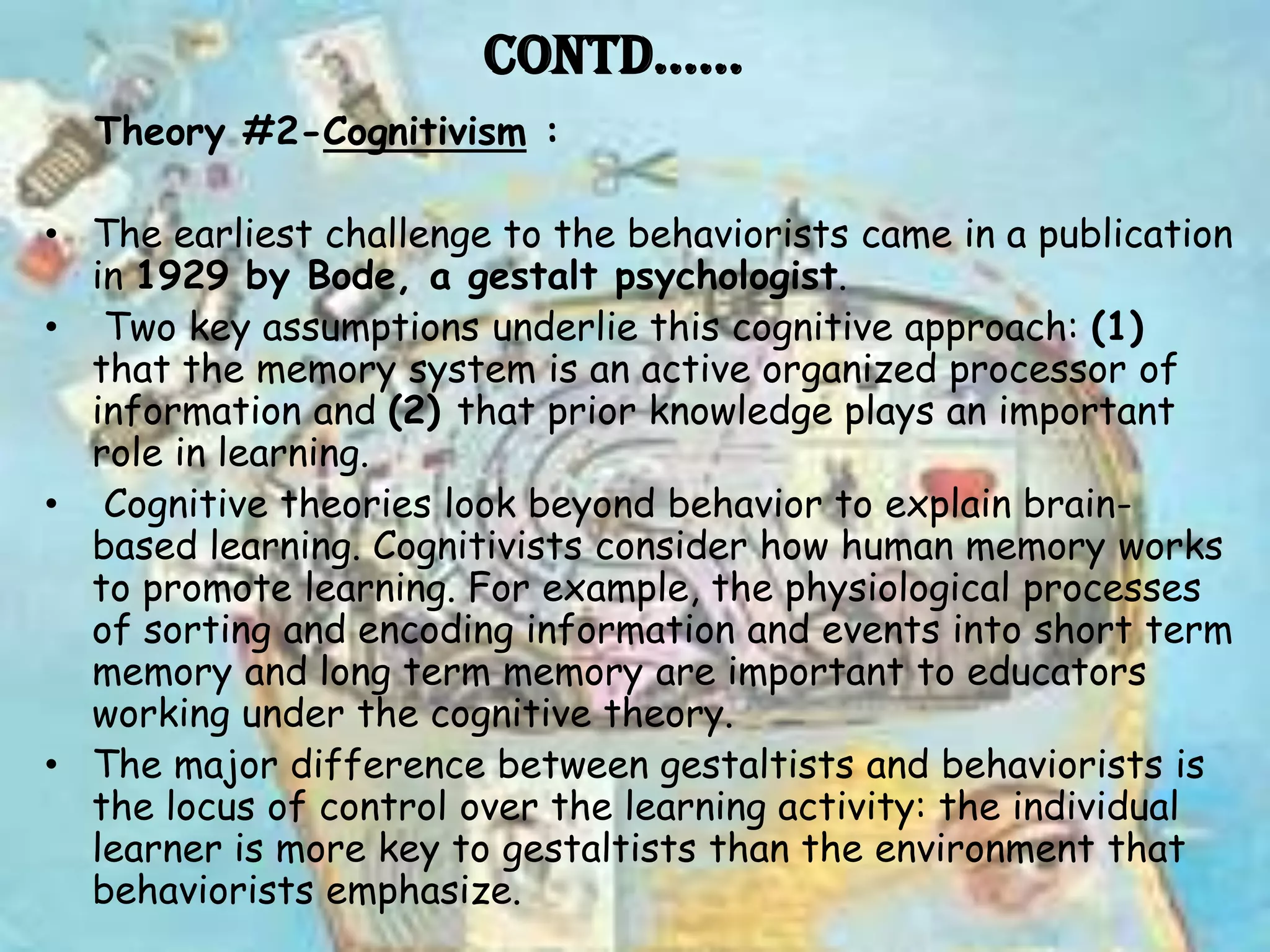 Contd……
  Theory #2-Cognitivism :

• The earliest challenge to the behaviorists came in a publication
  in 1929 by Bode, a gestalt psychologist.
• Two key assumptions underlie this cognitive approach: (1)
  that the memory system is an active organized processor of
  information and (2) that prior knowledge plays an important
  role in learning.
• Cognitive theories look beyond behavior to explain brain-
  based learning. Cognitivists consider how human memory works
  to promote learning. For example, the physiological processes
  of sorting and encoding information and events into short term
  memory and long term memory are important to educators
  working under the cognitive theory.
• The major difference between gestaltists and behaviorists is
  the locus of control over the learning activity: the individual
  learner is more key to gestaltists than the environment that
  behaviorists emphasize.
 