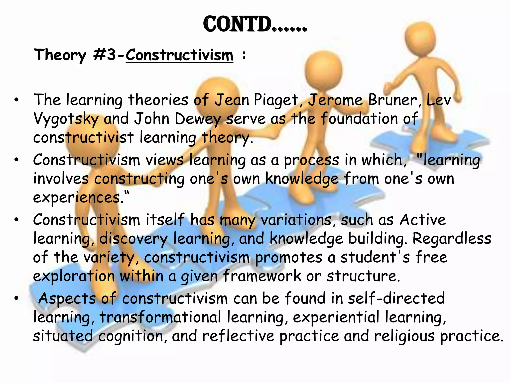 Contd……
  Theory #3-Constructivism :

• The learning theories of Jean Piaget, Jerome Bruner, Lev
  Vygotsky and John Dewey serve as the foundation of
  constructivist learning theory.
• Constructivism views learning as a process in which, "learning
  involves constructing one's own knowledge from one's own
  experiences.“
• Constructivism itself has many variations, such as Active
  learning, discovery learning, and knowledge building. Regardless
  of the variety, constructivism promotes a student's free
  exploration within a given framework or structure.
• Aspects of constructivism can be found in self-directed
  learning, transformational learning, experiential learning,
  situated cognition, and reflective practice and religious practice.
 