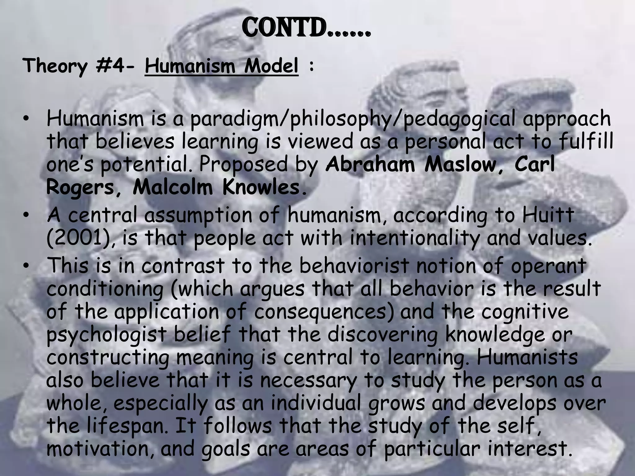 Contd……
Theory #4- Humanism Model :

• Humanism is a paradigm/philosophy/pedagogical approach
  that believes learning is viewed as a personal act to fulfill
  one’s potential. Proposed by Abraham Maslow, Carl
  Rogers, Malcolm Knowles.
• A central assumption of humanism, according to Huitt
  (2001), is that people act with intentionality and values.
• This is in contrast to the behaviorist notion of operant
  conditioning (which argues that all behavior is the result
  of the application of consequences) and the cognitive
  psychologist belief that the discovering knowledge or
  constructing meaning is central to learning. Humanists
  also believe that it is necessary to study the person as a
  whole, especially as an individual grows and develops over
  the lifespan. It follows that the study of the self,
  motivation, and goals are areas of particular interest.
 