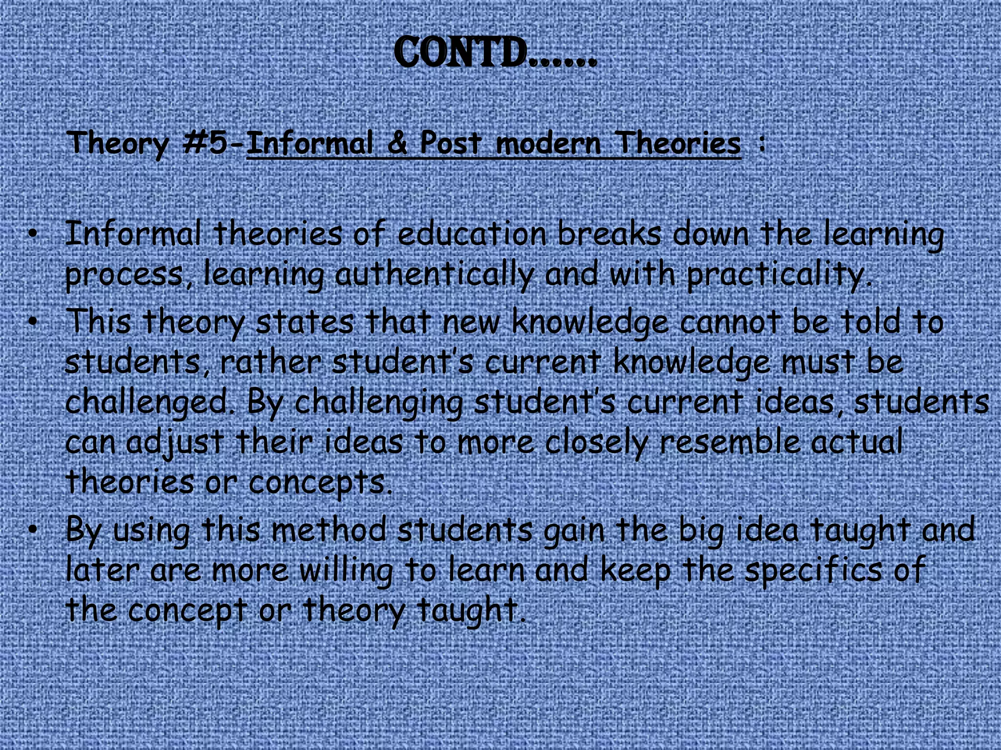 Contd……
  Theory #5-Informal & Post modern Theories :

• Informal theories of education breaks down the learning
  process, learning authentically and with practicality.
• This theory states that new knowledge cannot be told to
  students, rather student’s current knowledge must be
  challenged. By challenging student’s current ideas, students
  can adjust their ideas to more closely resemble actual
  theories or concepts.
• By using this method students gain the big idea taught and
  later are more willing to learn and keep the specifics of
  the concept or theory taught.
 
