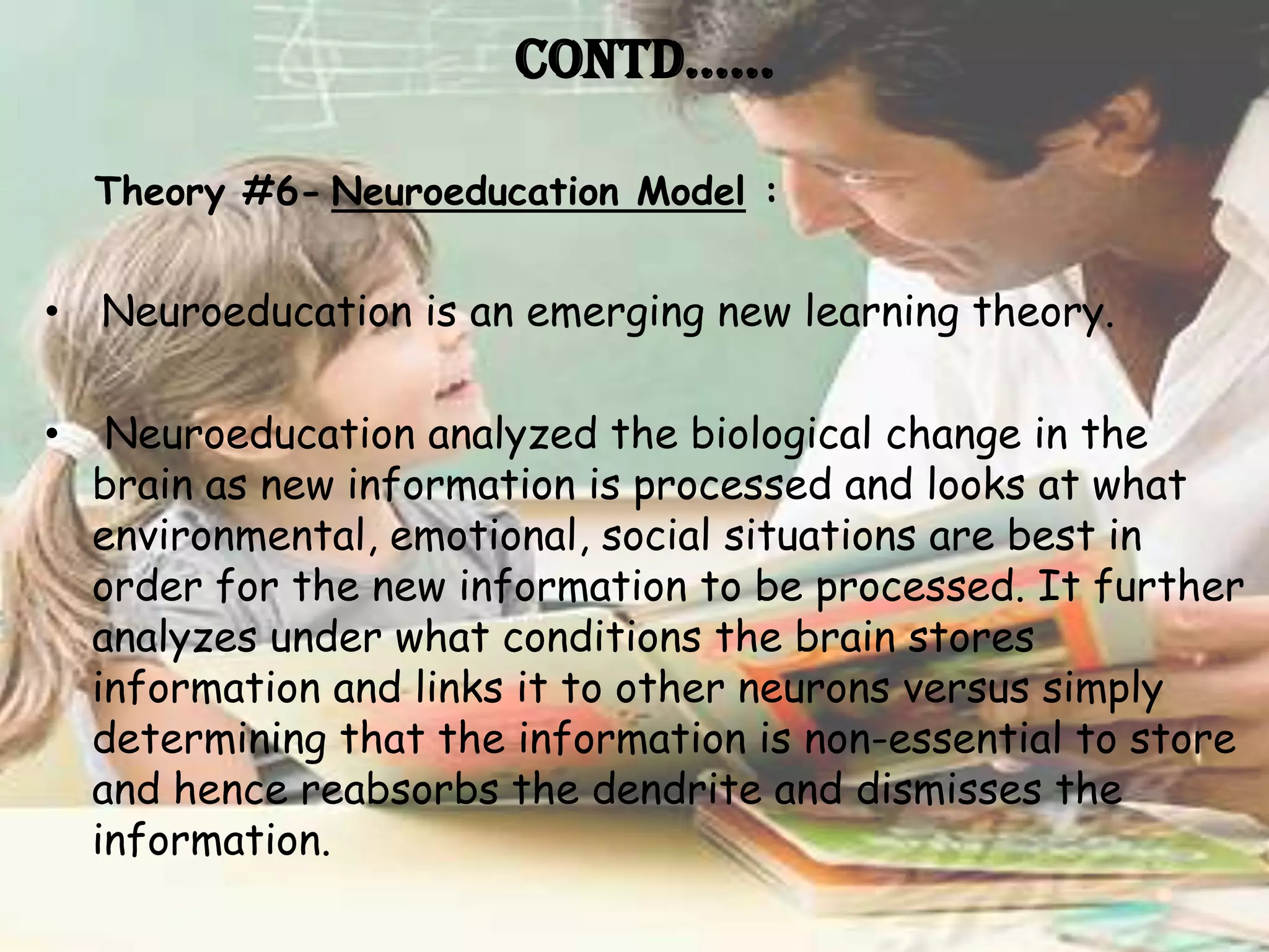 Contd……

    Theory #6- Neuroeducation Model :


• Neuroeducation is an emerging new learning theory.

•    Neuroeducation analyzed the biological change in the
    brain as new information is processed and looks at what
    environmental, emotional, social situations are best in
    order for the new information to be processed. It further
    analyzes under what conditions the brain stores
    information and links it to other neurons versus simply
    determining that the information is non-essential to store
    and hence reabsorbs the dendrite and dismisses the
    information.
 