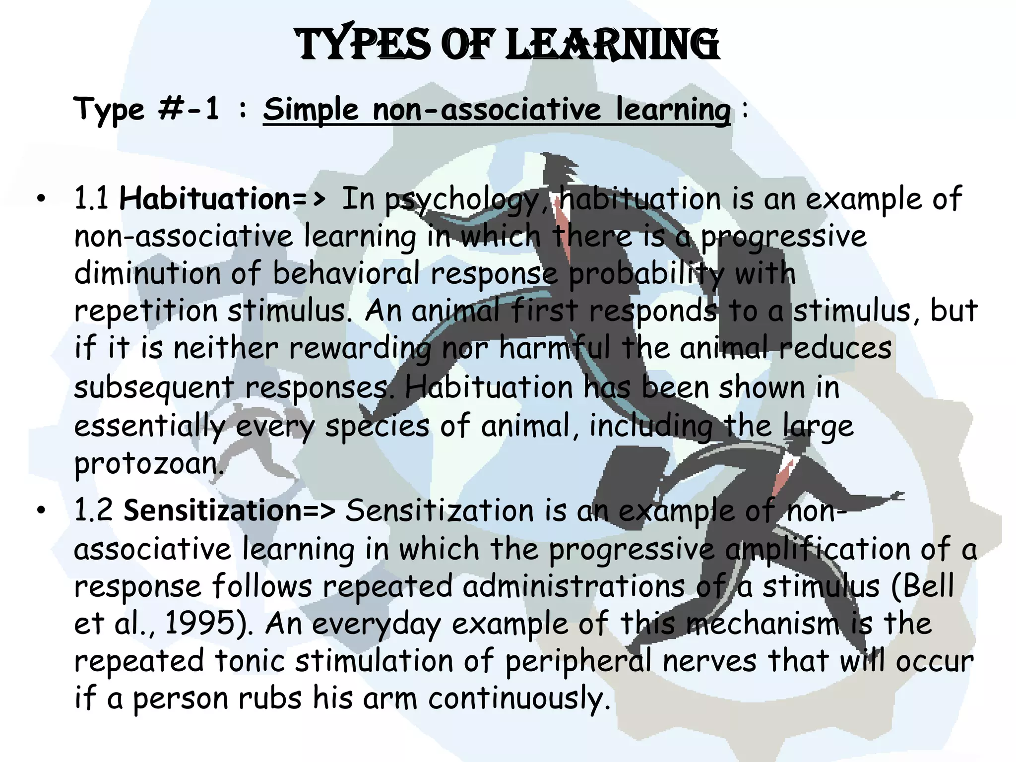 Types of Learning
  Type #-1 : Simple non-associative learning :

• 1.1 Habituation=> In psychology, habituation is an example of
  non-associative learning in which there is a progressive
  diminution of behavioral response probability with
  repetition stimulus. An animal first responds to a stimulus, but
  if it is neither rewarding nor harmful the animal reduces
  subsequent responses. Habituation has been shown in
  essentially every species of animal, including the large
  protozoan.
• 1.2 Sensitization=> Sensitization is an example of non-
  associative learning in which the progressive amplification of a
  response follows repeated administrations of a stimulus (Bell
  et al., 1995). An everyday example of this mechanism is the
  repeated tonic stimulation of peripheral nerves that will occur
  if a person rubs his arm continuously.
 