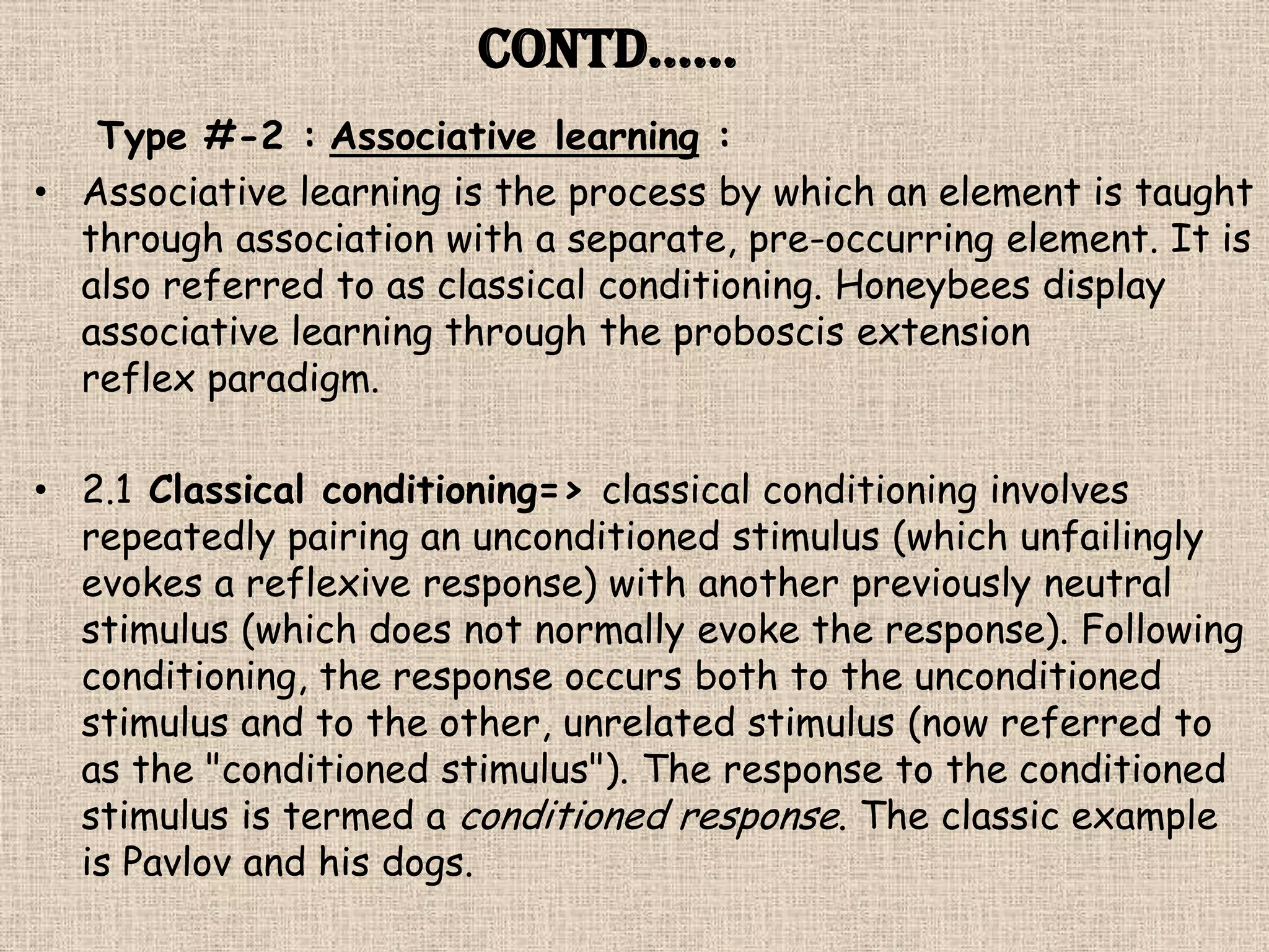 Contd……
   Type #-2 : Associative learning :
• Associative learning is the process by which an element is taught
  through association with a separate, pre-occurring element. It is
  also referred to as classical conditioning. Honeybees display
  associative learning through the proboscis extension
  reflex paradigm.

• 2.1 Classical conditioning=> classical conditioning involves
  repeatedly pairing an unconditioned stimulus (which unfailingly
  evokes a reflexive response) with another previously neutral
  stimulus (which does not normally evoke the response). Following
  conditioning, the response occurs both to the unconditioned
  stimulus and to the other, unrelated stimulus (now referred to
  as the "conditioned stimulus"). The response to the conditioned
  stimulus is termed a conditioned response. The classic example
  is Pavlov and his dogs.
 