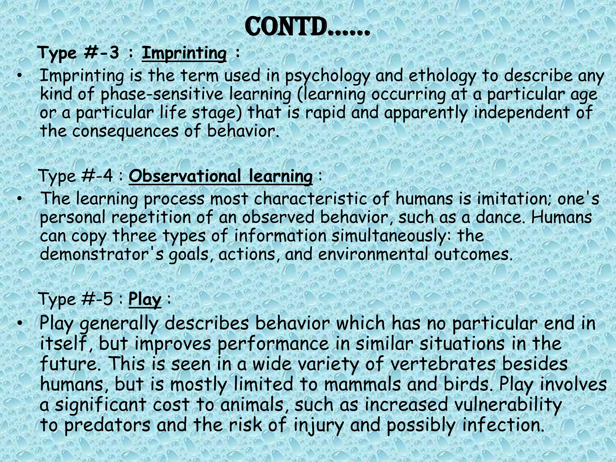 Contd……
  Type #-3 : Imprinting :
• Imprinting is the term used in psychology and ethology to describe any
  kind of phase-sensitive learning (learning occurring at a particular age
  or a particular life stage) that is rapid and apparently independent of
  the consequences of behavior.

  Type #-4 : Observational learning :
• The learning process most characteristic of humans is imitation; one's
  personal repetition of an observed behavior, such as a dance. Humans
  can copy three types of information simultaneously: the
  demonstrator's goals, actions, and environmental outcomes.

  Type #-5 : Play :
• Play generally describes behavior which has no particular end in
  itself, but improves performance in similar situations in the
  future. This is seen in a wide variety of vertebrates besides
  humans, but is mostly limited to mammals and birds. Play involves
  a significant cost to animals, such as increased vulnerability
  to predators and the risk of injury and possibly infection.
 