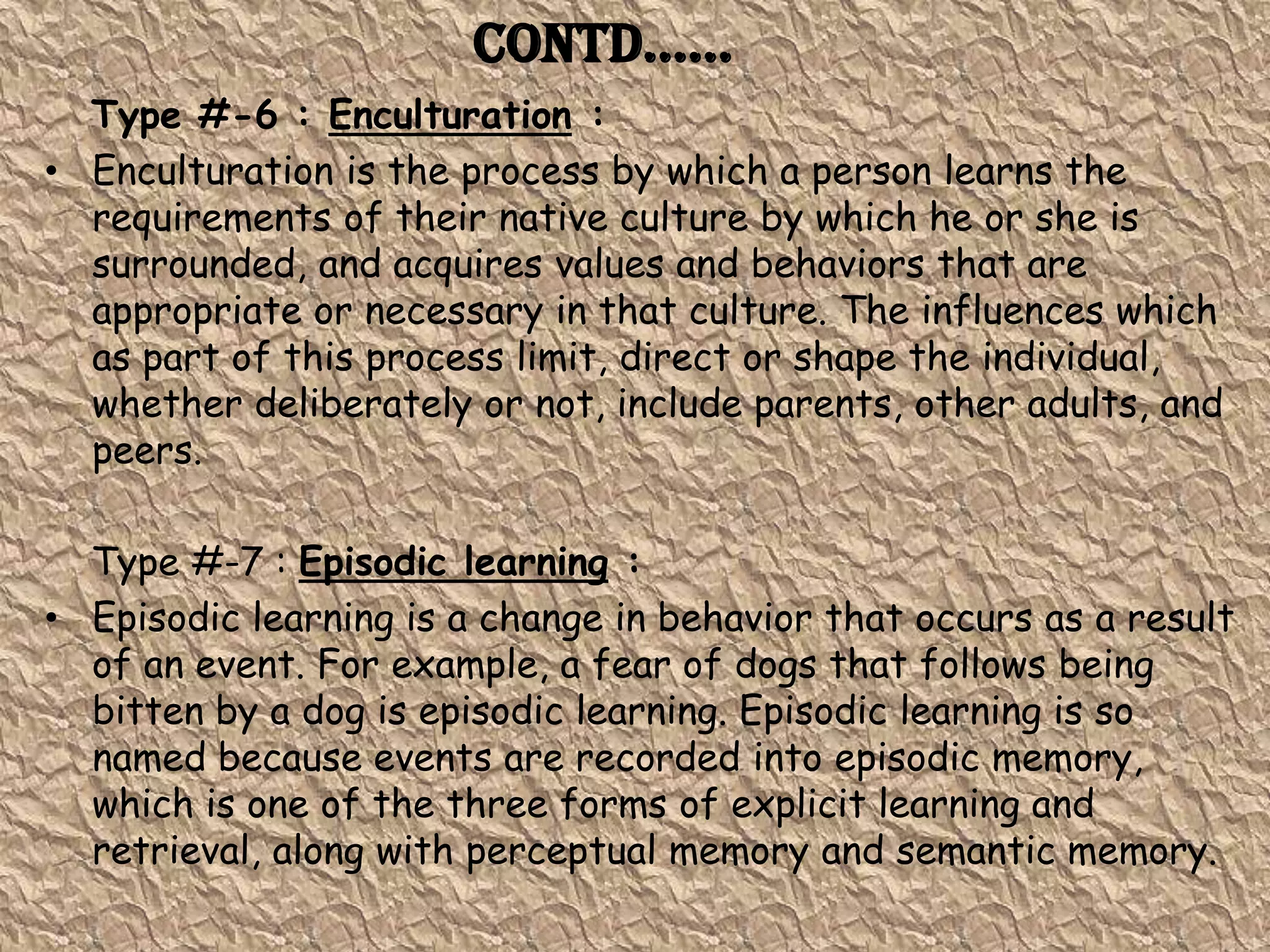 Contd……
  Type #-6 : Enculturation :
• Enculturation is the process by which a person learns the
  requirements of their native culture by which he or she is
  surrounded, and acquires values and behaviors that are
  appropriate or necessary in that culture. The influences which
  as part of this process limit, direct or shape the individual,
  whether deliberately or not, include parents, other adults, and
  peers.

  Type #-7 : Episodic learning :
• Episodic learning is a change in behavior that occurs as a result
  of an event. For example, a fear of dogs that follows being
  bitten by a dog is episodic learning. Episodic learning is so
  named because events are recorded into episodic memory,
  which is one of the three forms of explicit learning and
  retrieval, along with perceptual memory and semantic memory.
 