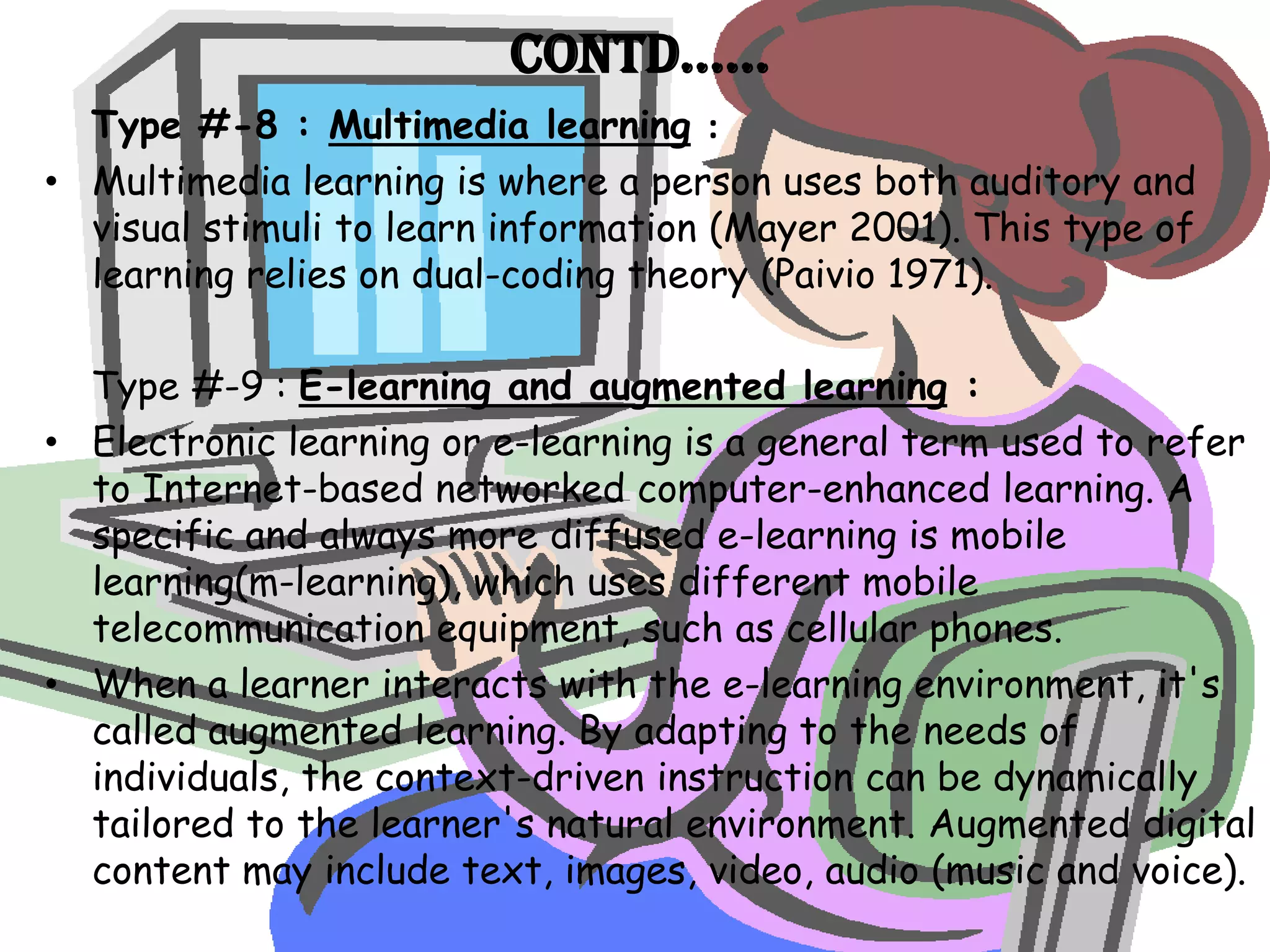 Contd……
  Type #-8 : Multimedia learning :
• Multimedia learning is where a person uses both auditory and
  visual stimuli to learn information (Mayer 2001). This type of
  learning relies on dual-coding theory (Paivio 1971).

  Type #-9 : E-learning and augmented learning :
• Electronic learning or e-learning is a general term used to refer
  to Internet-based networked computer-enhanced learning. A
  specific and always more diffused e-learning is mobile
  learning(m-learning), which uses different mobile
  telecommunication equipment, such as cellular phones.
• When a learner interacts with the e-learning environment, it's
  called augmented learning. By adapting to the needs of
  individuals, the context-driven instruction can be dynamically
  tailored to the learner's natural environment. Augmented digital
  content may include text, images, video, audio (music and voice).
 