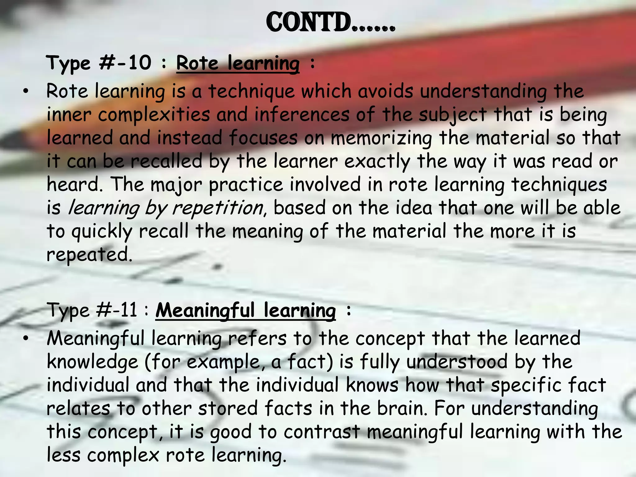 Contd……
  Type #-10 : Rote learning :
• Rote learning is a technique which avoids understanding the
  inner complexities and inferences of the subject that is being
  learned and instead focuses on memorizing the material so that
  it can be recalled by the learner exactly the way it was read or
  heard. The major practice involved in rote learning techniques
  is learning by repetition, based on the idea that one will be able
  to quickly recall the meaning of the material the more it is
  repeated.

  Type #-11 : Meaningful learning :
• Meaningful learning refers to the concept that the learned
  knowledge (for example, a fact) is fully understood by the
  individual and that the individual knows how that specific fact
  relates to other stored facts in the brain. For understanding
  this concept, it is good to contrast meaningful learning with the
  less complex rote learning.
 
