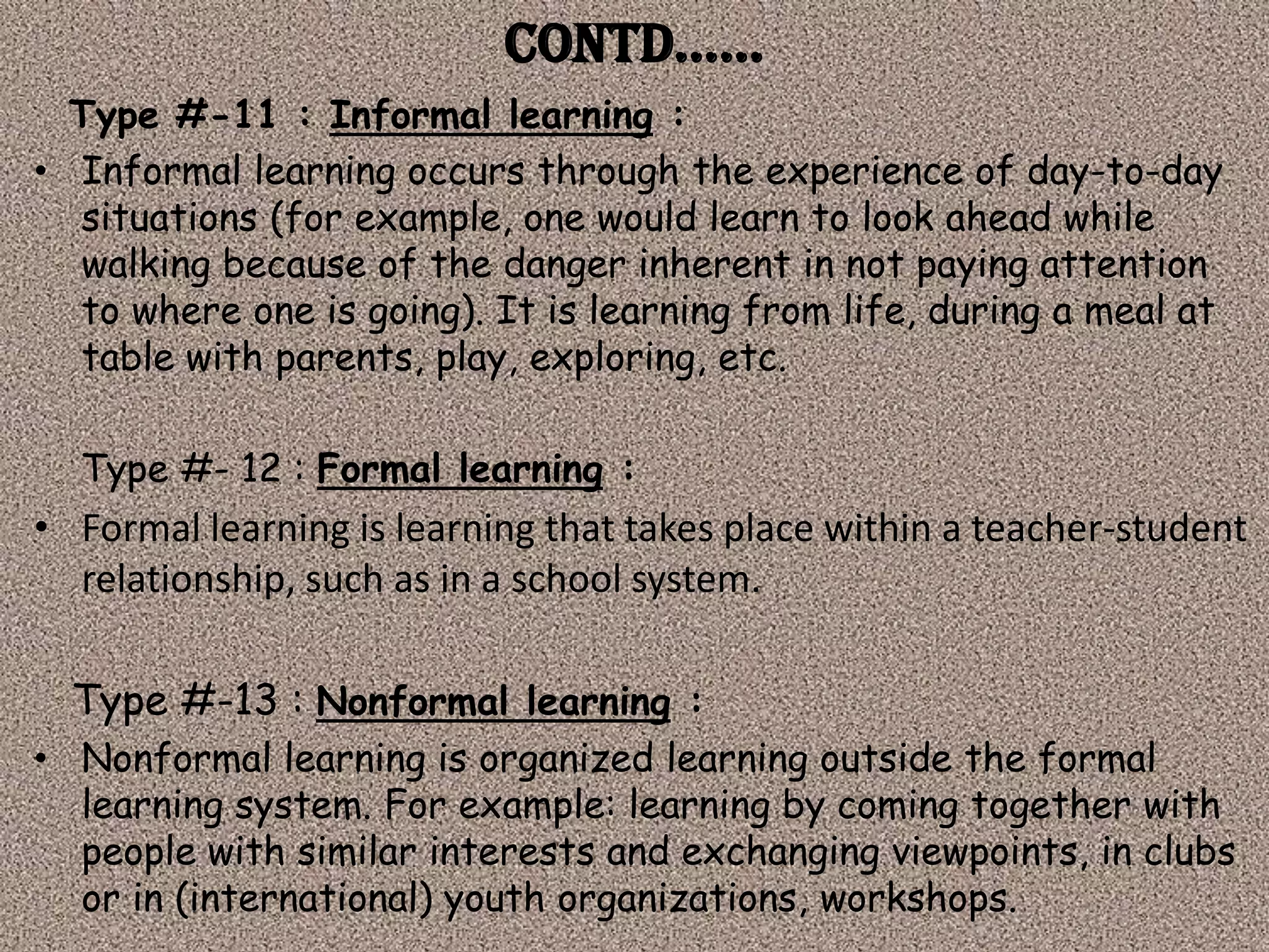 Contd……
  Type #-11 : Informal learning :
• Informal learning occurs through the experience of day-to-day
  situations (for example, one would learn to look ahead while
  walking because of the danger inherent in not paying attention
  to where one is going). It is learning from life, during a meal at
  table with parents, play, exploring, etc.

  Type #- 12 : Formal learning :
• Formal learning is learning that takes place within a teacher-student
  relationship, such as in a school system.

  Type #-13 : Nonformal learning :
• Nonformal learning is organized learning outside the formal
  learning system. For example: learning by coming together with
  people with similar interests and exchanging viewpoints, in clubs
  or in (international) youth organizations, workshops.
 