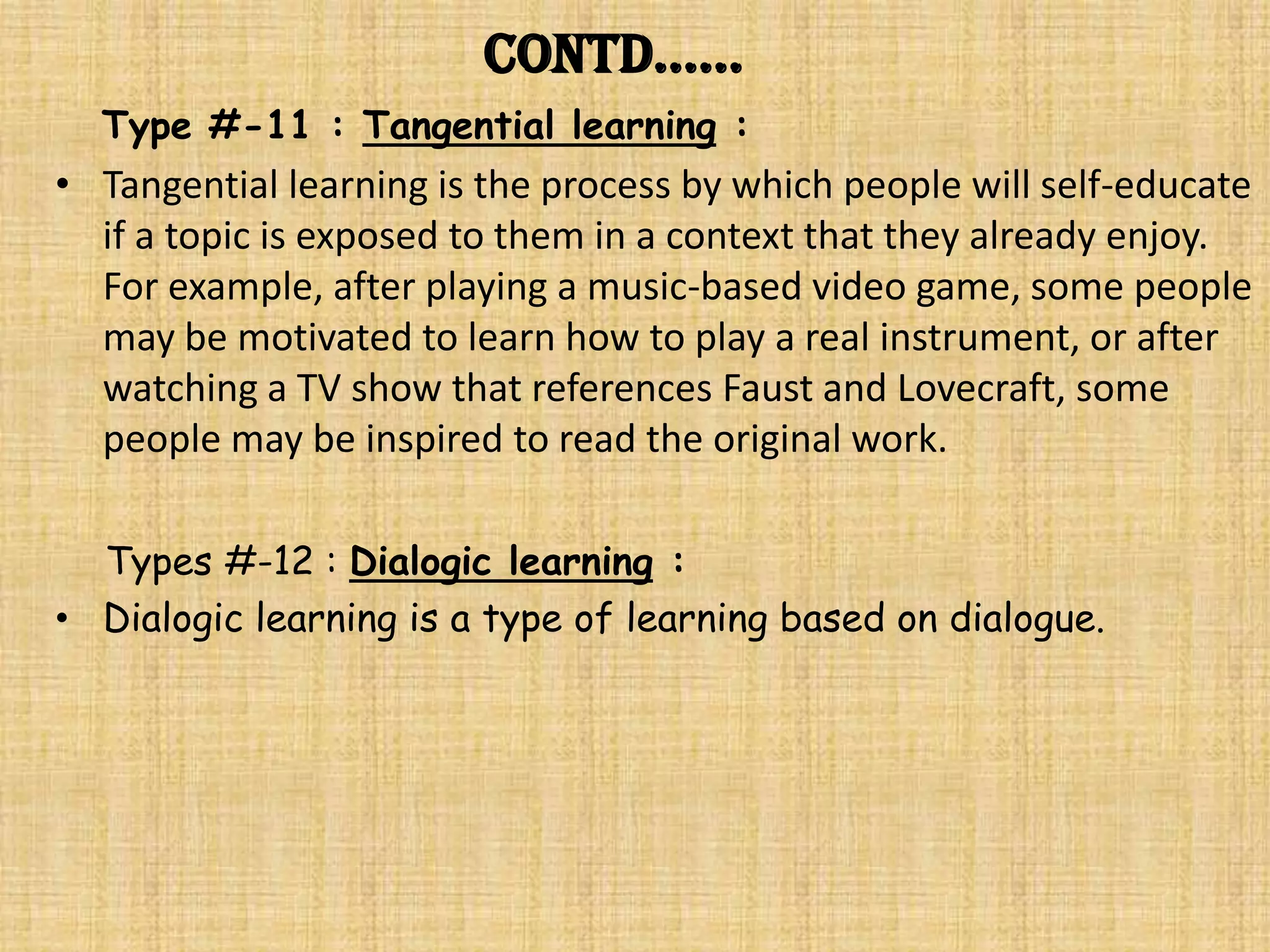 Contd……
  Type #-11 : Tangential learning :
• Tangential learning is the process by which people will self-educate
  if a topic is exposed to them in a context that they already enjoy.
  For example, after playing a music-based video game, some people
  may be motivated to learn how to play a real instrument, or after
  watching a TV show that references Faust and Lovecraft, some
  people may be inspired to read the original work.

  Types #-12 : Dialogic learning :
• Dialogic learning is a type of learning based on dialogue.
 