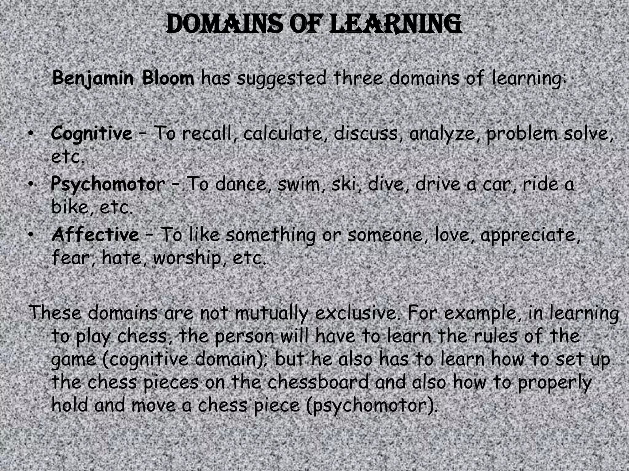 Domains of learning
  Benjamin Bloom has suggested three domains of learning:

• Cognitive – To recall, calculate, discuss, analyze, problem solve,
  etc.
• Psychomotor – To dance, swim, ski, dive, drive a car, ride a
  bike, etc.
• Affective – To like something or someone, love, appreciate,
  fear, hate, worship, etc.

These domains are not mutually exclusive. For example, in learning
  to play chess, the person will have to learn the rules of the
  game (cognitive domain); but he also has to learn how to set up
  the chess pieces on the chessboard and also how to properly
  hold and move a chess piece (psychomotor).
 