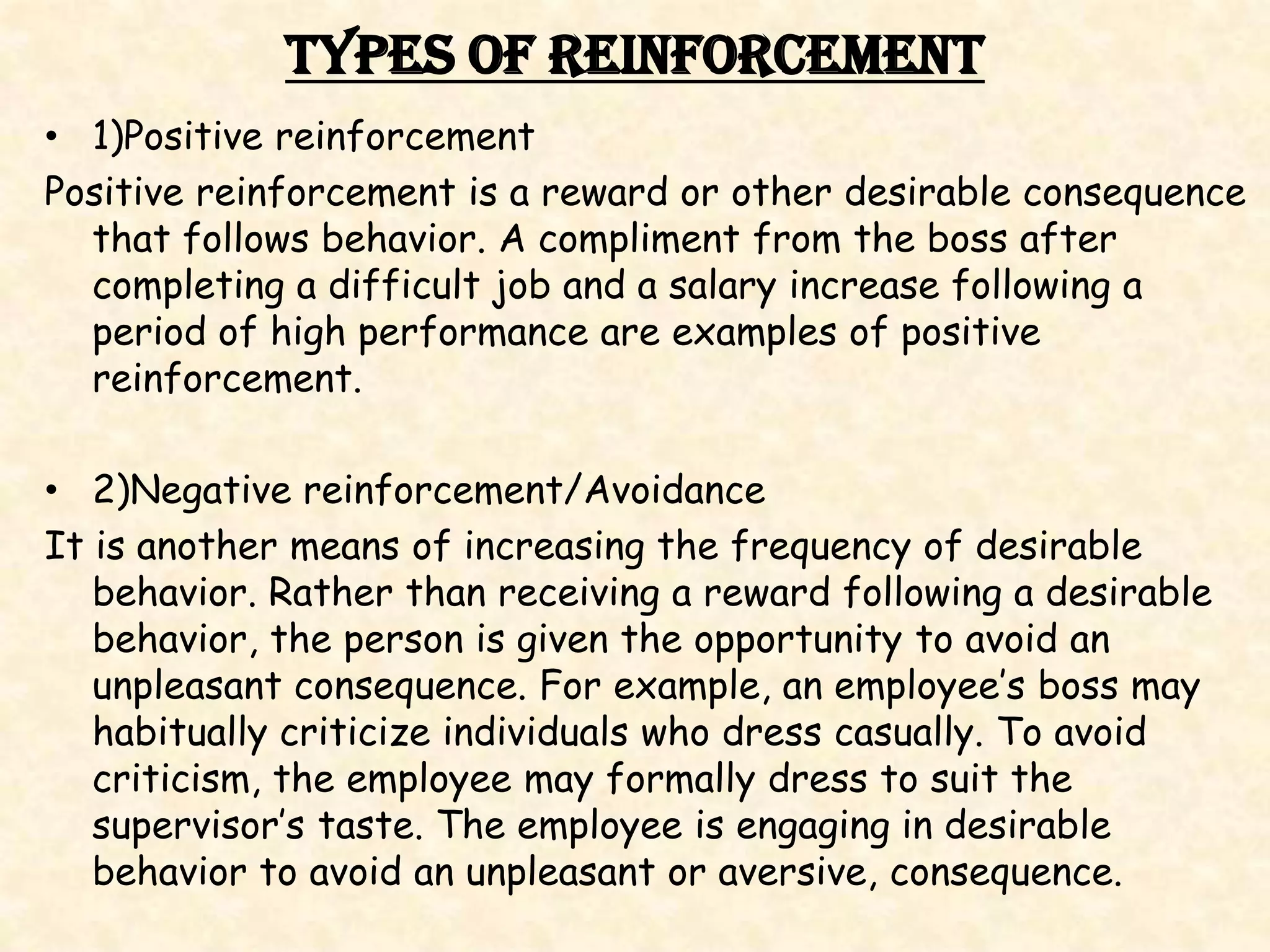 Types of Reinforcement
• 1)Positive reinforcement
Positive reinforcement is a reward or other desirable consequence
  that follows behavior. A compliment from the boss after
  completing a difficult job and a salary increase following a
  period of high performance are examples of positive
  reinforcement.

• 2)Negative reinforcement/Avoidance
It is another means of increasing the frequency of desirable
   behavior. Rather than receiving a reward following a desirable
   behavior, the person is given the opportunity to avoid an
   unpleasant consequence. For example, an employee’s boss may
   habitually criticize individuals who dress casually. To avoid
   criticism, the employee may formally dress to suit the
   supervisor’s taste. The employee is engaging in desirable
   behavior to avoid an unpleasant or aversive, consequence.
 