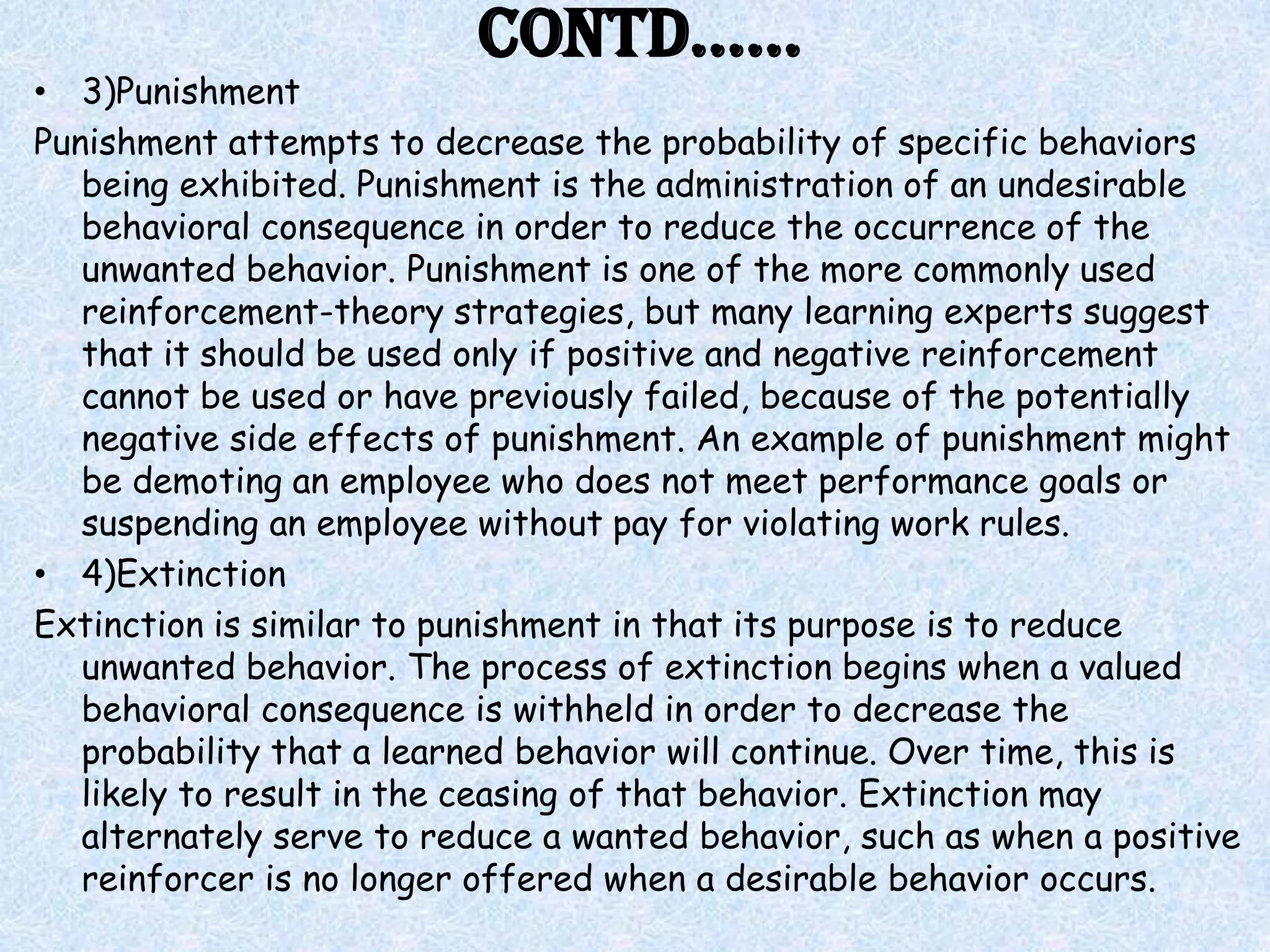 Contd……
• 3)Punishment
Punishment attempts to decrease the probability of specific behaviors
   being exhibited. Punishment is the administration of an undesirable
   behavioral consequence in order to reduce the occurrence of the
   unwanted behavior. Punishment is one of the more commonly used
   reinforcement-theory strategies, but many learning experts suggest
   that it should be used only if positive and negative reinforcement
   cannot be used or have previously failed, because of the potentially
   negative side effects of punishment. An example of punishment might
   be demoting an employee who does not meet performance goals or
   suspending an employee without pay for violating work rules.
• 4)Extinction
Extinction is similar to punishment in that its purpose is to reduce
   unwanted behavior. The process of extinction begins when a valued
   behavioral consequence is withheld in order to decrease the
   probability that a learned behavior will continue. Over time, this is
   likely to result in the ceasing of that behavior. Extinction may
   alternately serve to reduce a wanted behavior, such as when a positive
   reinforcer is no longer offered when a desirable behavior occurs.
 