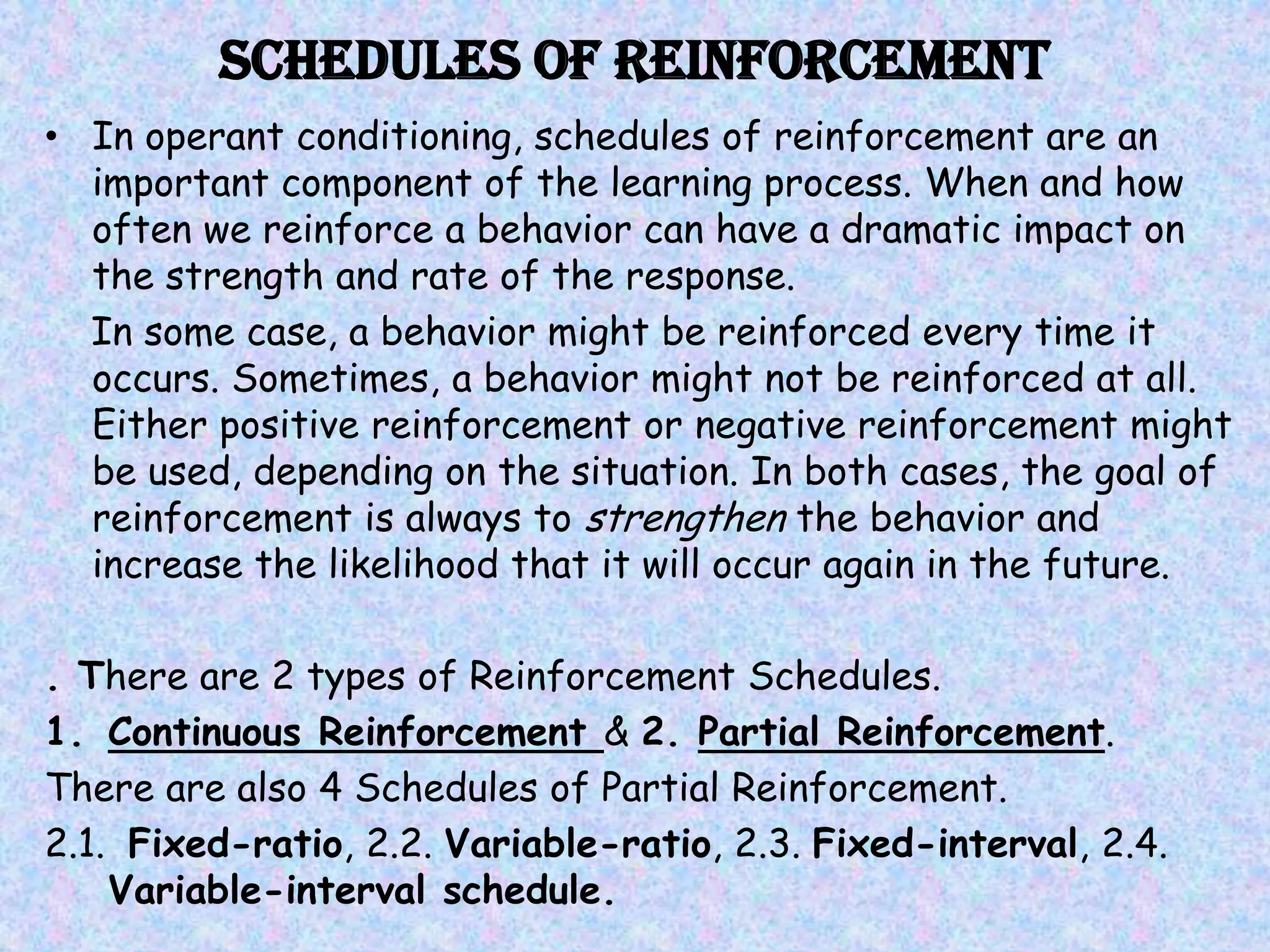 Schedules of Reinforcement
• In operant conditioning, schedules of reinforcement are an
  important component of the learning process. When and how
  often we reinforce a behavior can have a dramatic impact on
  the strength and rate of the response.
  In some case, a behavior might be reinforced every time it
  occurs. Sometimes, a behavior might not be reinforced at all.
  Either positive reinforcement or negative reinforcement might
  be used, depending on the situation. In both cases, the goal of
  reinforcement is always to strengthen the behavior and
  increase the likelihood that it will occur again in the future.

. There are 2 types of Reinforcement Schedules.
1. Continuous Reinforcement & 2. Partial Reinforcement.
There are also 4 Schedules of Partial Reinforcement.
2.1. Fixed-ratio, 2.2. Variable-ratio, 2.3. Fixed-interval, 2.4.
    Variable-interval schedule.
 