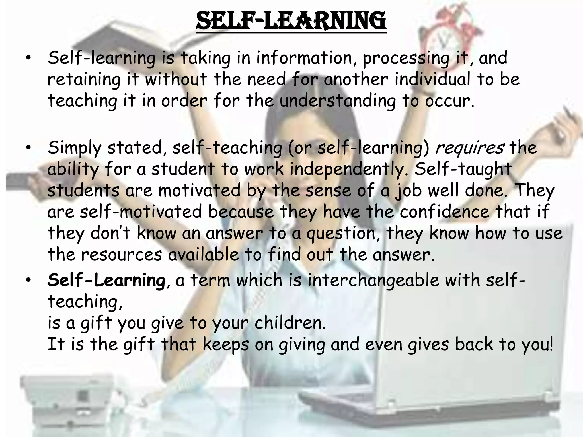 Self-Learning
• Self-learning is taking in information, processing it, and
  retaining it without the need for another individual to be
  teaching it in order for the understanding to occur.

• Simply stated, self-teaching (or self-learning) requires the
  ability for a student to work independently. Self-taught
  students are motivated by the sense of a job well done. They
  are self-motivated because they have the confidence that if
  they don’t know an answer to a question, they know how to use
  the resources available to find out the answer.
• Self-Learning, a term which is interchangeable with self-
  teaching,
  is a gift you give to your children.
  It is the gift that keeps on giving and even gives back to you!
 
