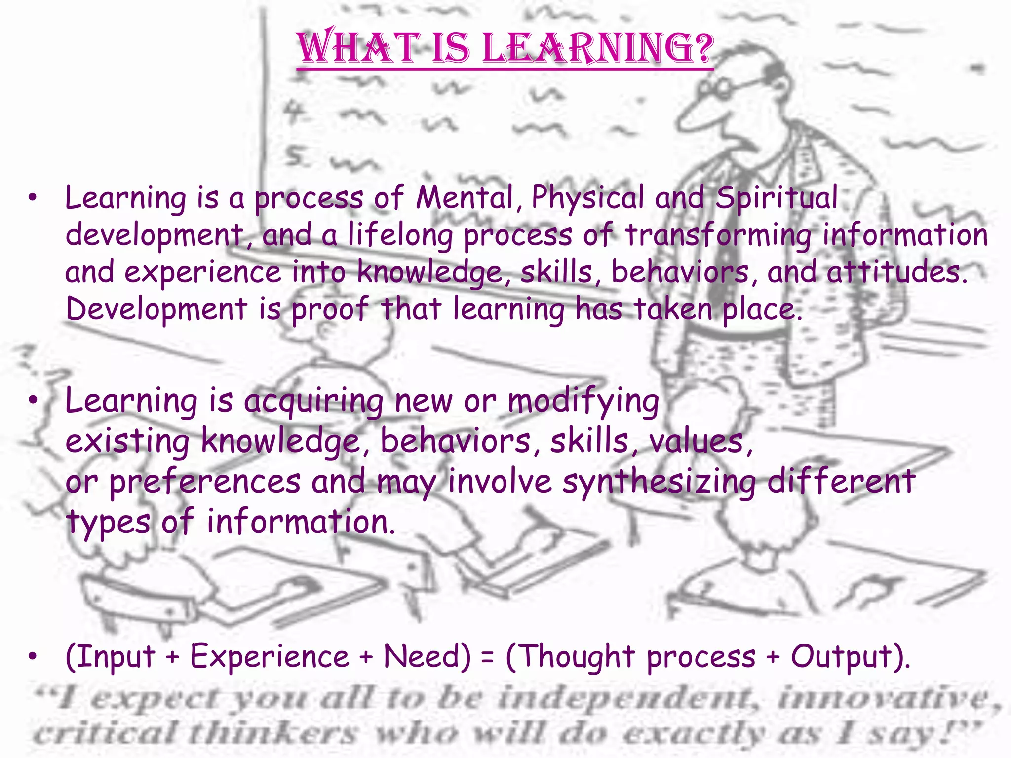 What is Learning?


• Learning is a process of Mental, Physical and Spiritual
  development, and a lifelong process of transforming information
  and experience into knowledge, skills, behaviors, and attitudes.
  Development is proof that learning has taken place.

• Learning is acquiring new or modifying
  existing knowledge, behaviors, skills, values,
  or preferences and may involve synthesizing different
  types of information.


• (Input + Experience + Need) = (Thought process + Output).
 