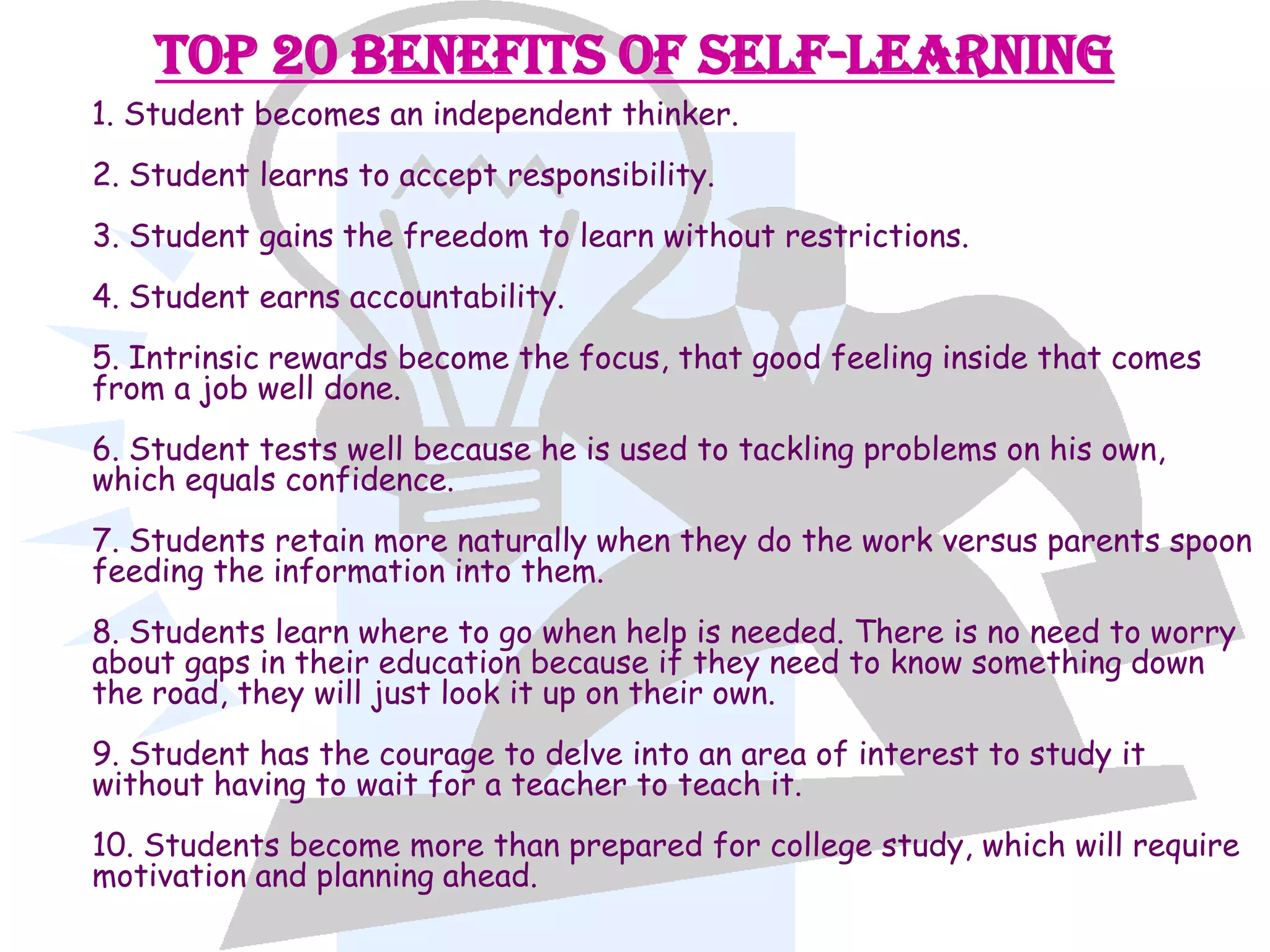 Top 20 Benefits of Self-Learning
1. Student becomes an independent thinker.
2. Student learns to accept responsibility.
3. Student gains the freedom to learn without restrictions.
4. Student earns accountability.
5. Intrinsic rewards become the focus, that good feeling inside that comes
from a job well done.
6. Student tests well because he is used to tackling problems on his own,
which equals confidence.
7. Students retain more naturally when they do the work versus parents spoon
feeding the information into them.
8. Students learn where to go when help is needed. There is no need to worry
about gaps in their education because if they need to know something down
the road, they will just look it up on their own.
9. Student has the courage to delve into an area of interest to study it
without having to wait for a teacher to teach it.
10. Students become more than prepared for college study, which will require
motivation and planning ahead.
 