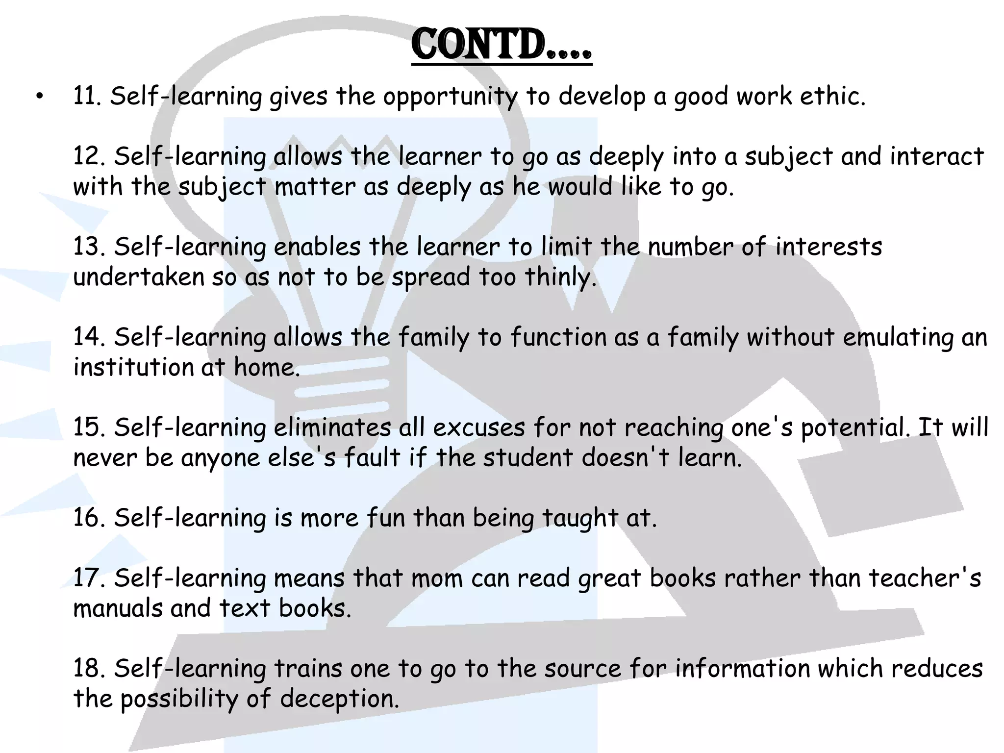 Contd….
•   11. Self-learning gives the opportunity to develop a good work ethic.

    12. Self-learning allows the learner to go as deeply into a subject and interact
    with the subject matter as deeply as he would like to go.

    13. Self-learning enables the learner to limit the number of interests
    undertaken so as not to be spread too thinly.

    14. Self-learning allows the family to function as a family without emulating an
    institution at home.

    15. Self-learning eliminates all excuses for not reaching one's potential. It will
    never be anyone else's fault if the student doesn't learn.

    16. Self-learning is more fun than being taught at.

    17. Self-learning means that mom can read great books rather than teacher's
    manuals and text books.

    18. Self-learning trains one to go to the source for information which reduces
    the possibility of deception.
 