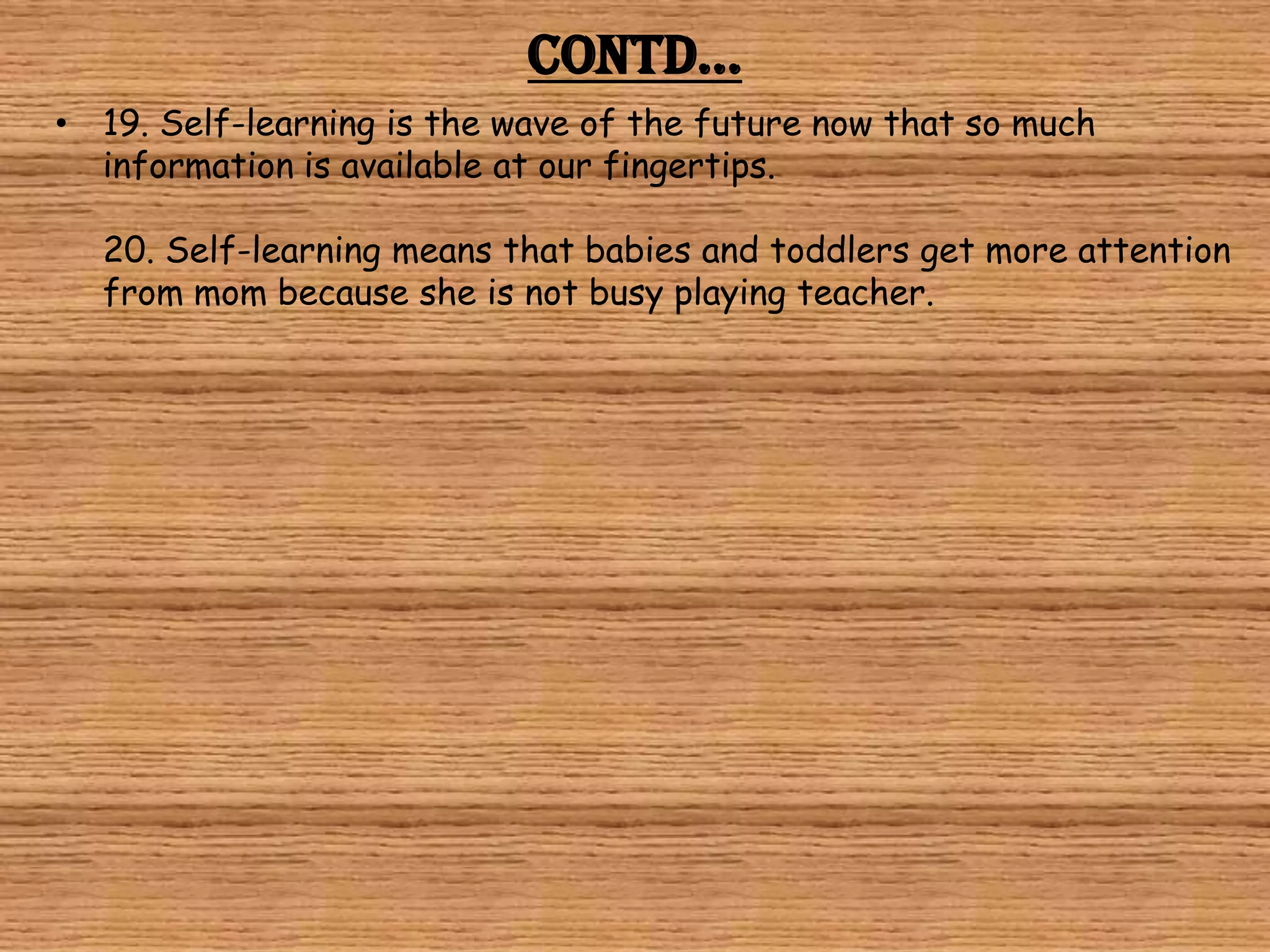 Contd…
• 19. Self-learning is the wave of the future now that so much
  information is available at our fingertips.

  20. Self-learning means that babies and toddlers get more attention
  from mom because she is not busy playing teacher.
 