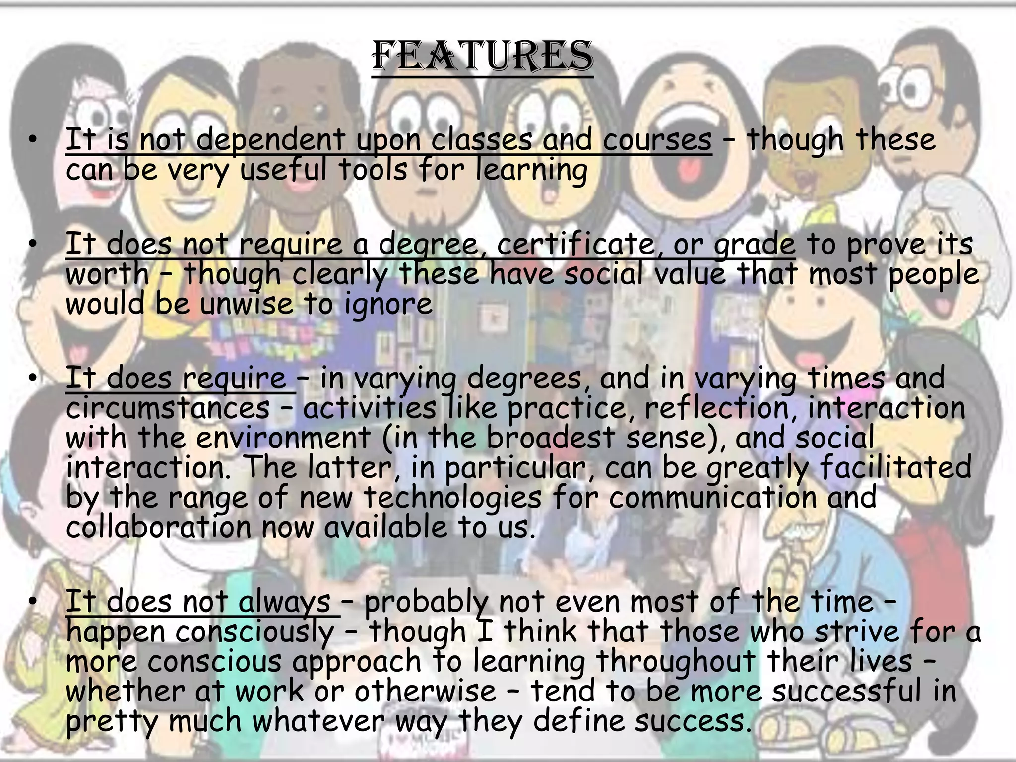 features
• It is not dependent upon classes and courses – though these
  can be very useful tools for learning

• It does not require a degree, certificate, or grade to prove its
  worth – though clearly these have social value that most people
  would be unwise to ignore

• It does require – in varying degrees, and in varying times and
  circumstances – activities like practice, reflection, interaction
  with the environment (in the broadest sense), and social
  interaction. The latter, in particular, can be greatly facilitated
  by the range of new technologies for communication and
  collaboration now available to us.

• It does not always – probably not even most of the time –
  happen consciously – though I think that those who strive for a
  more conscious approach to learning throughout their lives –
  whether at work or otherwise – tend to be more successful in
  pretty much whatever way they define success.
 