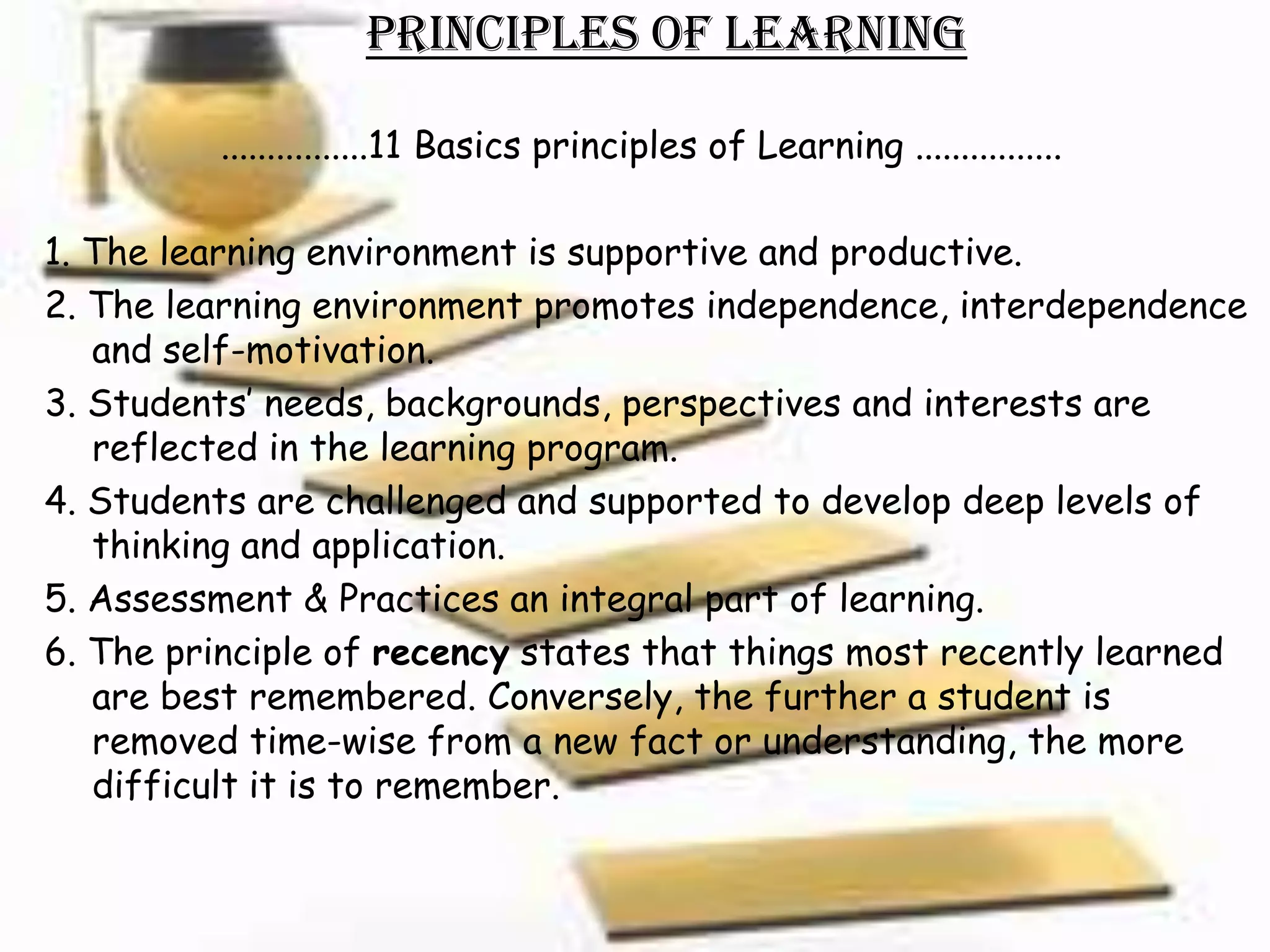 Principles of Learning

         ................11 Basics principles of Learning ................

1. The learning environment is supportive and productive.
2. The learning environment promotes independence, interdependence
   and self-motivation.
3. Students’ needs, backgrounds, perspectives and interests are
   reflected in the learning program.
4. Students are challenged and supported to develop deep levels of
   thinking and application.
5. Assessment & Practices an integral part of learning.
6. The principle of recency states that things most recently learned
   are best remembered. Conversely, the further a student is
   removed time-wise from a new fact or understanding, the more
   difficult it is to remember.
 