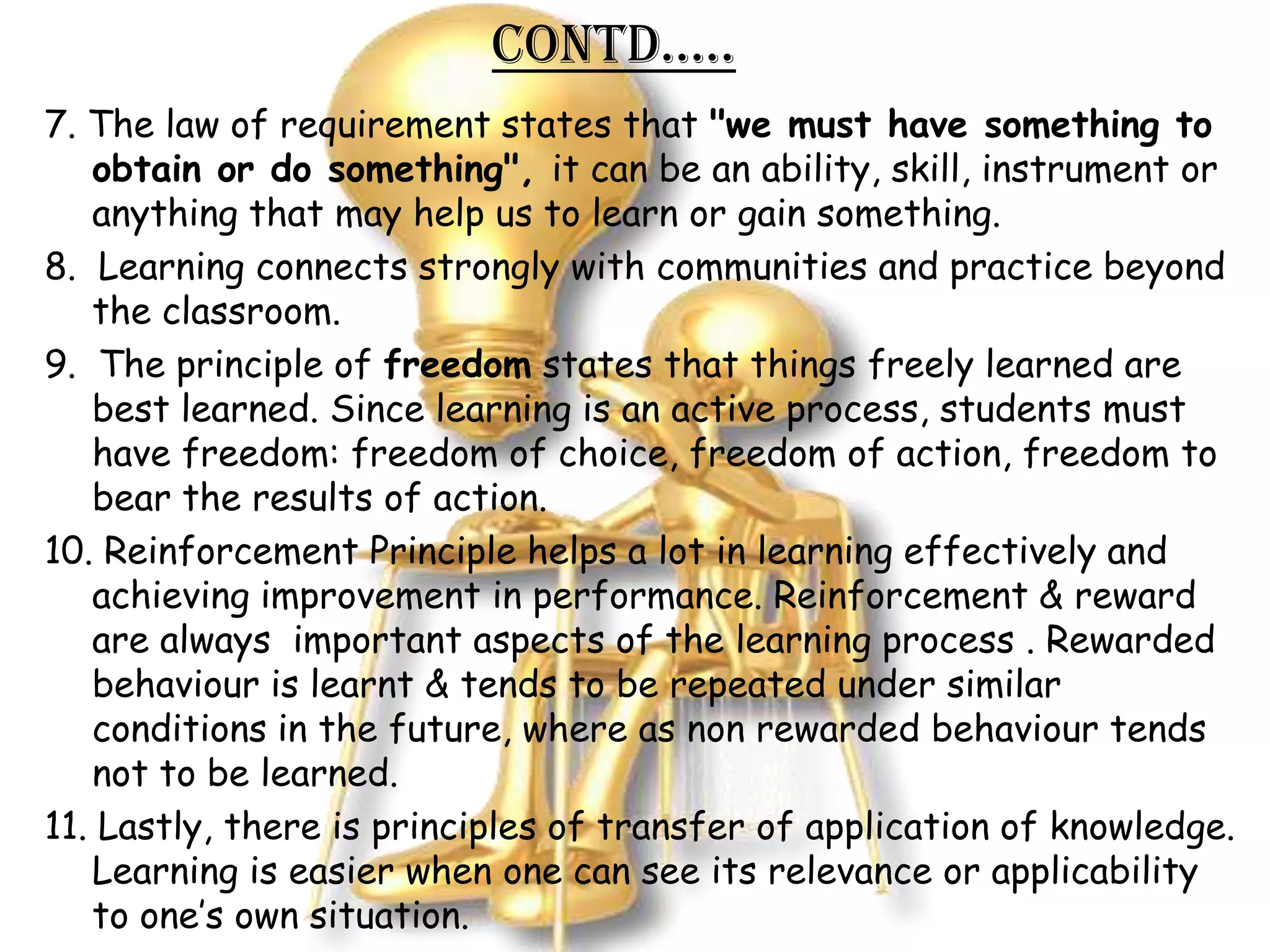 Contd…..
7. The law of requirement states that "we must have something to
   obtain or do something", it can be an ability, skill, instrument or
   anything that may help us to learn or gain something.
8. Learning connects strongly with communities and practice beyond
   the classroom.
9. The principle of freedom states that things freely learned are
   best learned. Since learning is an active process, students must
   have freedom: freedom of choice, freedom of action, freedom to
   bear the results of action.
10. Reinforcement Principle helps a lot in learning effectively and
   achieving improvement in performance. Reinforcement & reward
   are always important aspects of the learning process . Rewarded
   behaviour is learnt & tends to be repeated under similar
   conditions in the future, where as non rewarded behaviour tends
   not to be learned.
11. Lastly, there is principles of transfer of application of knowledge.
   Learning is easier when one can see its relevance or applicability
   to one’s own situation.
 