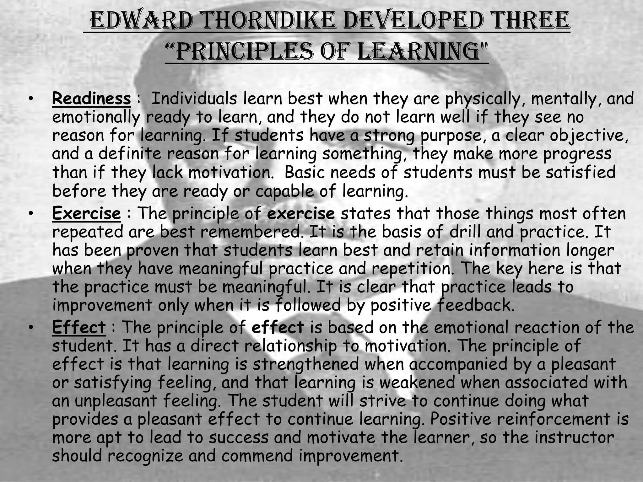 Edward Thorndike developed three
            “prinCiples of learning"
•   Readiness : Individuals learn best when they are physically, mentally, and
    emotionally ready to learn, and they do not learn well if they see no
    reason for learning. If students have a strong purpose, a clear objective,
    and a definite reason for learning something, they make more progress
    than if they lack motivation. Basic needs of students must be satisfied
    before they are ready or capable of learning.
•   Exercise : The principle of exercise states that those things most often
    repeated are best remembered. It is the basis of drill and practice. It
    has been proven that students learn best and retain information longer
    when they have meaningful practice and repetition. The key here is that
    the practice must be meaningful. It is clear that practice leads to
    improvement only when it is followed by positive feedback.
•   Effect : The principle of effect is based on the emotional reaction of the
    student. It has a direct relationship to motivation. The principle of
    effect is that learning is strengthened when accompanied by a pleasant
    or satisfying feeling, and that learning is weakened when associated with
    an unpleasant feeling. The student will strive to continue doing what
    provides a pleasant effect to continue learning. Positive reinforcement is
    more apt to lead to success and motivate the learner, so the instructor
    should recognize and commend improvement.
 