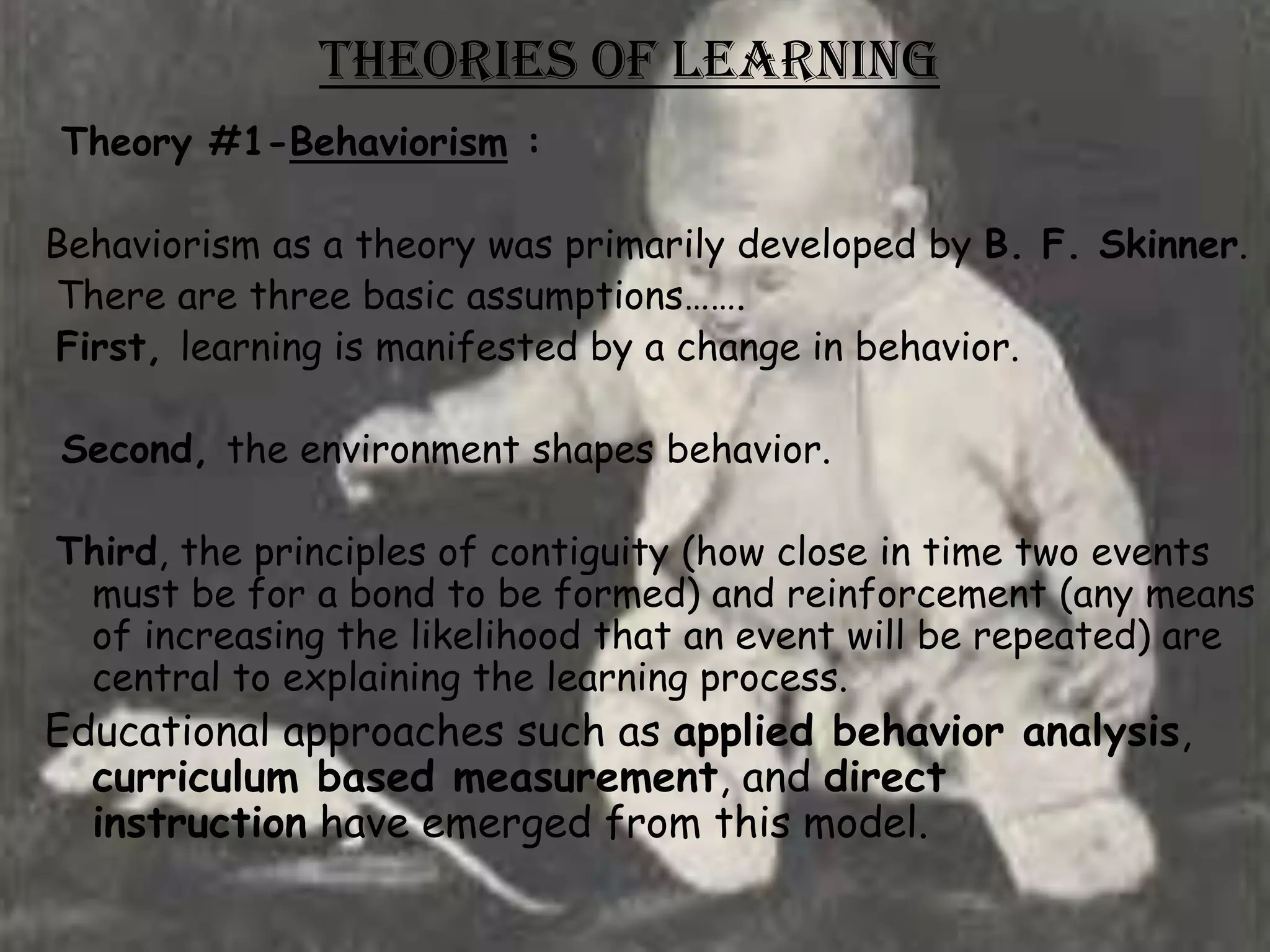 Theories of Learning
Theory #1-Behaviorism :

Behaviorism as a theory was primarily developed by B. F. Skinner.
There are three basic assumptions…….
First, learning is manifested by a change in behavior.

Second, the environment shapes behavior.

Third, the principles of contiguity (how close in time two events
 must be for a bond to be formed) and reinforcement (any means
 of increasing the likelihood that an event will be repeated) are
 central to explaining the learning process.
Educational approaches such as applied behavior analysis,
  curriculum based measurement, and direct
  instruction have emerged from this model.
 