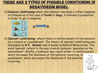 There are 2 types of possible conditioning in
             Behaviorism Model
1) Classical conditioning-where the behavior becomes a reflex response
   to stimulus as in the case of Pavlov's Dogs. A stimulus is presented
   in order to get a response.


                      S          R


2) Operant conditioning- where there is reinforcement of the behavior
   by a reward or a punishment. The theory of operant conditioning was
   developed by B.F. Skinner and is known as Radical Behaviorism. The
   word ‘operant’ refers to the way in which behavior ‘operates on the
   environment’. Briefly, a behavior may result either in reinforcement,
   which increases the likelihood of the behavior recurring, or
   punishment, which decreases the likelihood of the behavior
   recurring.
 