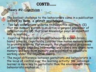 Contd……
  Theory #2-Cognitivism :

• The earliest challenge to the behaviorists came in a publication
  in 1929 by Bode, a gestalt psychologist.
• Two key assumptions underlie this cognitive approach: (1)
  that the memory system is an active organized processor of
  information and (2) that prior knowledge plays an important
  role in learning.
• Cognitive theories look beyond behavior to explain brain-
  based learning. Cognitivists consider how human memory works
  to promote learning. For example, the physiological processes
  of sorting and encoding information and events into short term
  memory and long term memory are important to educators
  working under the cognitive theory.
• The major difference between gestaltists and behaviorists is
  the locus of control over the learning activity: the individual
  learner is more key to gestaltists than the environment that
  behaviorists emphasize.
 
