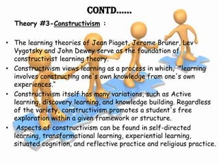 Contd……
  Theory #3-Constructivism :

• The learning theories of Jean Piaget, Jerome Bruner, Lev
  Vygotsky and John Dewey serve as the foundation of
  constructivist learning theory.
• Constructivism views learning as a process in which, "learning
  involves constructing one's own knowledge from one's own
  experiences.“
• Constructivism itself has many variations, such as Active
  learning, discovery learning, and knowledge building. Regardless
  of the variety, constructivism promotes a student's free
  exploration within a given framework or structure.
• Aspects of constructivism can be found in self-directed
  learning, transformational learning, experiential learning,
  situated cognition, and reflective practice and religious practice.
 