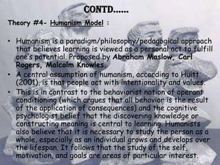 Contd……
Theory #4- Humanism Model :

• Humanism is a paradigm/philosophy/pedagogical approach
  that believes learning is viewed as a personal act to fulfill
  one’s potential. Proposed by Abraham Maslow, Carl
  Rogers, Malcolm Knowles.
• A central assumption of humanism, according to Huitt
  (2001), is that people act with intentionality and values.
• This is in contrast to the behaviorist notion of operant
  conditioning (which argues that all behavior is the result
  of the application of consequences) and the cognitive
  psychologist belief that the discovering knowledge or
  constructing meaning is central to learning. Humanists
  also believe that it is necessary to study the person as a
  whole, especially as an individual grows and develops over
  the lifespan. It follows that the study of the self,
  motivation, and goals are areas of particular interest.
 