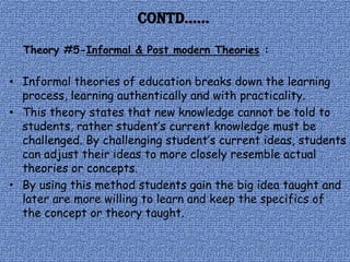 Contd……
  Theory #5-Informal & Post modern Theories :

• Informal theories of education breaks down the learning
  process, learning authentically and with practicality.
• This theory states that new knowledge cannot be told to
  students, rather student’s current knowledge must be
  challenged. By challenging student’s current ideas, students
  can adjust their ideas to more closely resemble actual
  theories or concepts.
• By using this method students gain the big idea taught and
  later are more willing to learn and keep the specifics of
  the concept or theory taught.
 