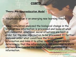 Contd……

    Theory #6- Neuroeducation Model :


• Neuroeducation is an emerging new learning theory.

•    Neuroeducation analyzed the biological change in the
    brain as new information is processed and looks at what
    environmental, emotional, social situations are best in
    order for the new information to be processed. It further
    analyzes under what conditions the brain stores
    information and links it to other neurons versus simply
    determining that the information is non-essential to store
    and hence reabsorbs the dendrite and dismisses the
    information.
 