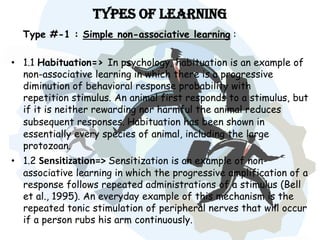 Types of Learning
  Type #-1 : Simple non-associative learning :

• 1.1 Habituation=> In psychology, habituation is an example of
  non-associative learning in which there is a progressive
  diminution of behavioral response probability with
  repetition stimulus. An animal first responds to a stimulus, but
  if it is neither rewarding nor harmful the animal reduces
  subsequent responses. Habituation has been shown in
  essentially every species of animal, including the large
  protozoan.
• 1.2 Sensitization=> Sensitization is an example of non-
  associative learning in which the progressive amplification of a
  response follows repeated administrations of a stimulus (Bell
  et al., 1995). An everyday example of this mechanism is the
  repeated tonic stimulation of peripheral nerves that will occur
  if a person rubs his arm continuously.
 
