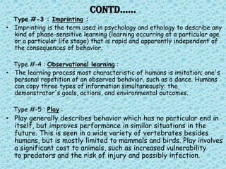 Contd……
  Type #-3 : Imprinting :
• Imprinting is the term used in psychology and ethology to describe any
  kind of phase-sensitive learning (learning occurring at a particular age
  or a particular life stage) that is rapid and apparently independent of
  the consequences of behavior.

  Type #-4 : Observational learning :
• The learning process most characteristic of humans is imitation; one's
  personal repetition of an observed behavior, such as a dance. Humans
  can copy three types of information simultaneously: the
  demonstrator's goals, actions, and environmental outcomes.

  Type #-5 : Play :
• Play generally describes behavior which has no particular end in
  itself, but improves performance in similar situations in the
  future. This is seen in a wide variety of vertebrates besides
  humans, but is mostly limited to mammals and birds. Play involves
  a significant cost to animals, such as increased vulnerability
  to predators and the risk of injury and possibly infection.
 